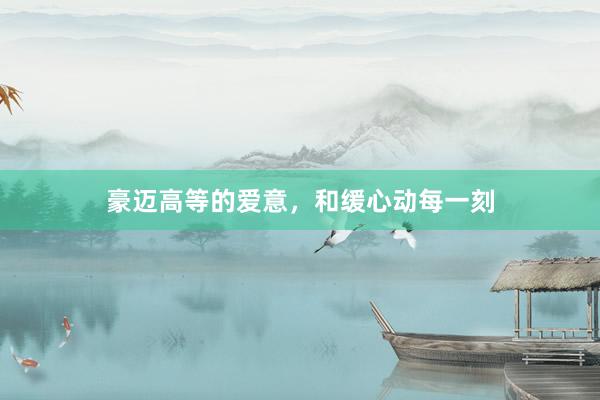 豪迈高等的爱意，和缓心动每一刻